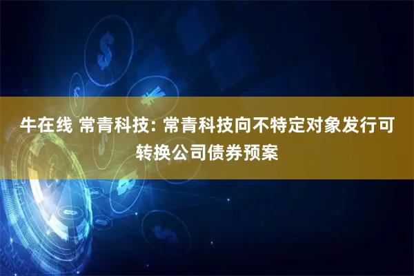 牛在线 常青科技: 常青科技向不特定对象发行可转换公司债券预案