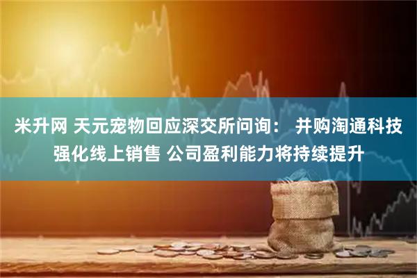 米升网 天元宠物回应深交所问询： 并购淘通科技强化线上销售 公司盈利能力将持续提升