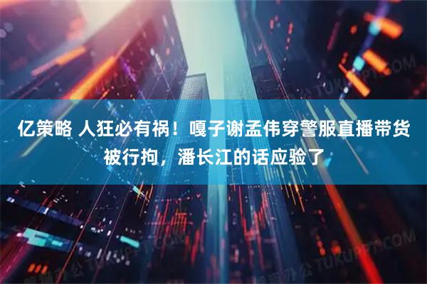 亿策略 人狂必有祸！嘎子谢孟伟穿警服直播带货被行拘，潘长江的话应验了