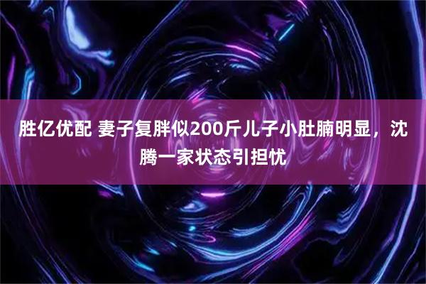 胜亿优配 妻子复胖似200斤儿子小肚腩明显，沈腾一家状态引担忧