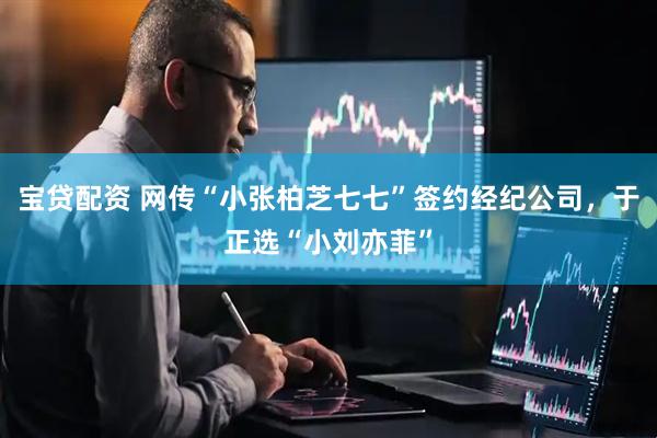 宝贷配资 网传“小张柏芝七七”签约经纪公司，于正选“小刘亦菲”