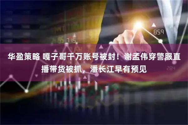 华盈策略 嘎子哥千万账号被封！谢孟伟穿警服直播带货被抓，潘长江早有预见