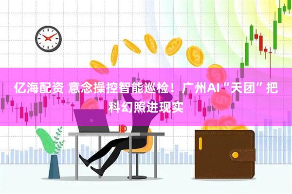 亿海配资 意念操控智能巡检！广州AI“天团”把科幻照进现实