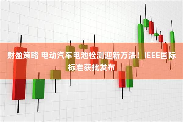 财盈策略 电动汽车电池检测迎新方法！IEEE国际标准获批发布