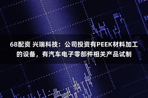 68配资 兴瑞科技：公司投资有PEEK材料加工的设备，有汽车电子零部件相关产品试制