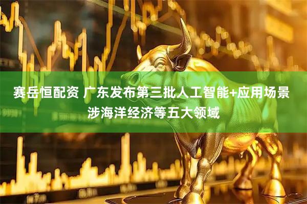 赛岳恒配资 广东发布第三批人工智能+应用场景 涉海洋经济等五大领域