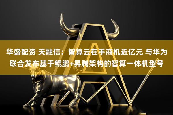华盛配资 天融信:智算云在手商机近亿元 与华为联合发布基于鲲鹏+昇腾架构的智算一体机型号