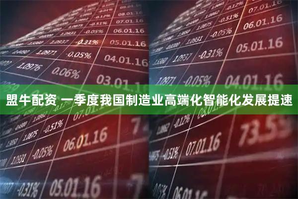 盟牛配资 一季度我国制造业高端化智能化发展提速