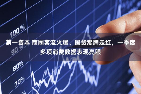 第一资本 商圈客流火爆、国货潮牌走红，一季度多项消费数据表现亮眼