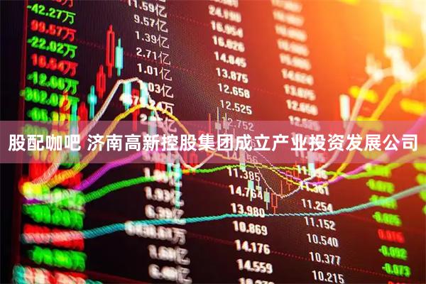 股配咖吧 济南高新控股集团成立产业投资发展公司
