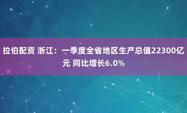 拉伯配资 浙江：一季度全省地区生产总值22300亿元 同比增长6.0%