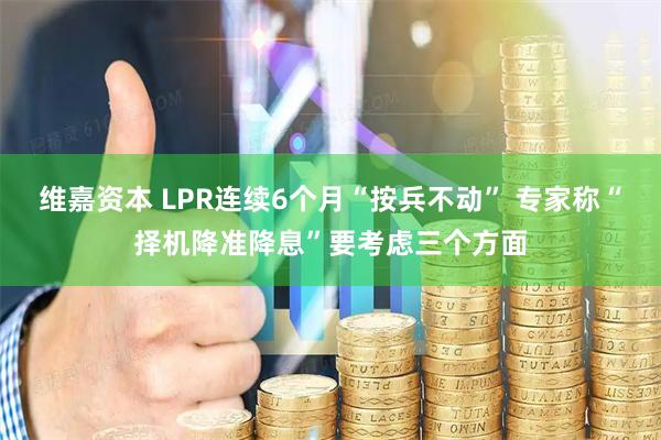 维嘉资本 LPR连续6个月“按兵不动” 专家称“择机降准降息”要考虑三个方面