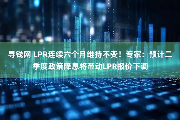 寻钱网 LPR连续六个月维持不变！专家：预计二季度政策降息将带动LPR报价下调