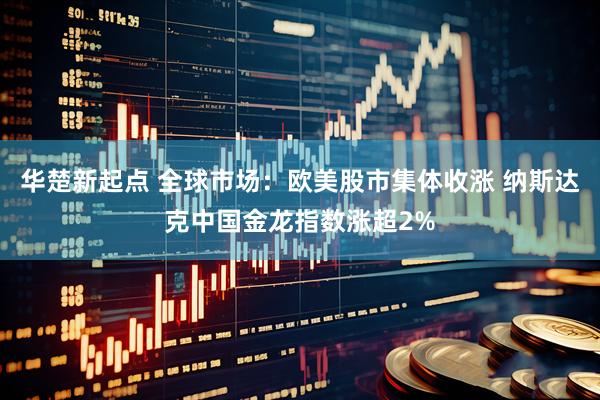 华楚新起点 全球市场：欧美股市集体收涨 纳斯达克中国金龙指数涨超2%