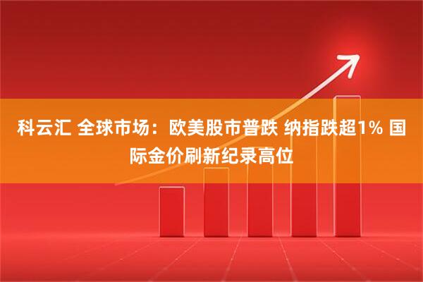 科云汇 全球市场：欧美股市普跌 纳指跌超1% 国际金价刷新纪录高位