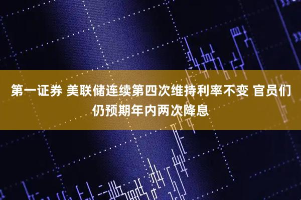 第一证券 美联储连续第四次维持利率不变 官员们仍预期年内两次降息