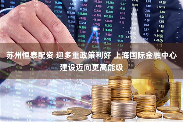 苏州恒泰配资 迎多重政策利好 上海国际金融中心建设迈向更高能级