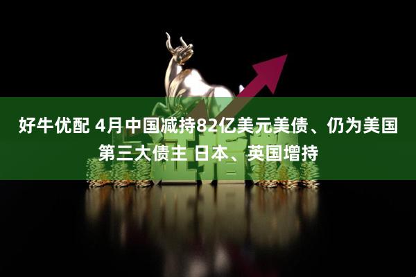 好牛优配 4月中国减持82亿美元美债、仍为美国第三大债主 日本、英国增持
