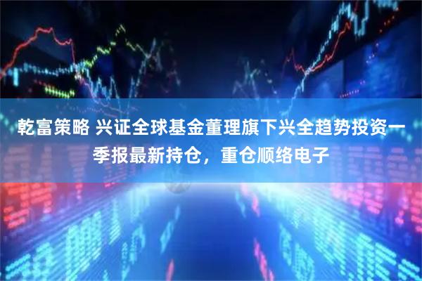 乾富策略 兴证全球基金董理旗下兴全趋势投资一季报最新持仓，重仓顺络电子