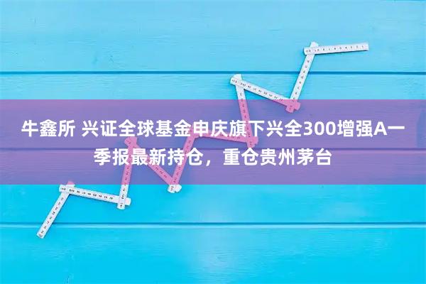 牛鑫所 兴证全球基金申庆旗下兴全300增强A一季报最新持仓，重仓贵州茅台
