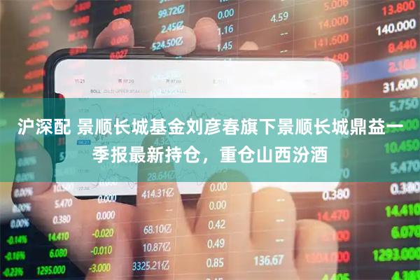 沪深配 景顺长城基金刘彦春旗下景顺长城鼎益一季报最新持仓，重仓山西汾酒