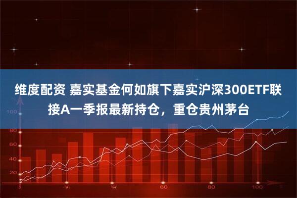 维度配资 嘉实基金何如旗下嘉实沪深300ETF联接A一季报最新持仓，重仓贵州茅台