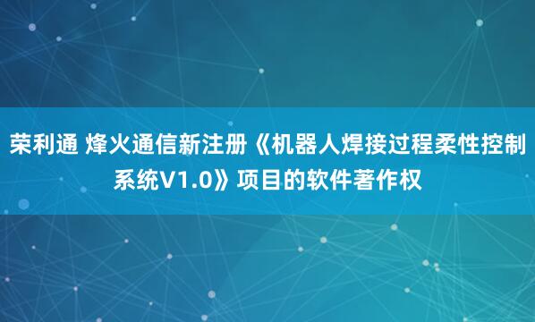 荣利通 烽火通信新注册《机器人焊接过程柔性控制系统V1.0》项目的软件著作权