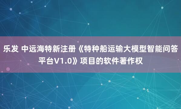 乐发 中远海特新注册《特种船运输大模型智能问答平台V1.0》项目的软件著作权