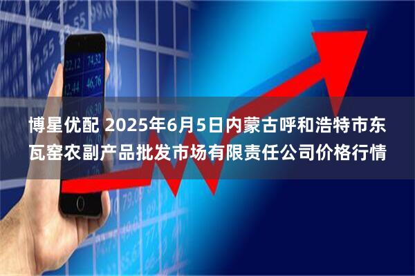 博星优配 2025年6月5日内蒙古呼和浩特市东瓦窑农副产品批发市场有限责任公司价格行情