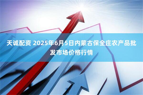 天诚配资 2025年6月5日内蒙古保全庄农产品批发市场价格行情