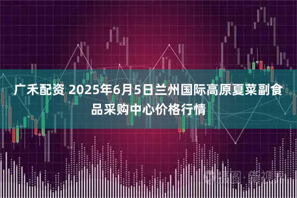 广禾配资 2025年6月5日兰州国际高原夏菜副食品采购中心价格行情