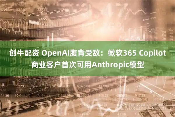 创牛配资 OpenAI腹背受敌：微软365 Copilot商业客户首次可用Anthropic模型