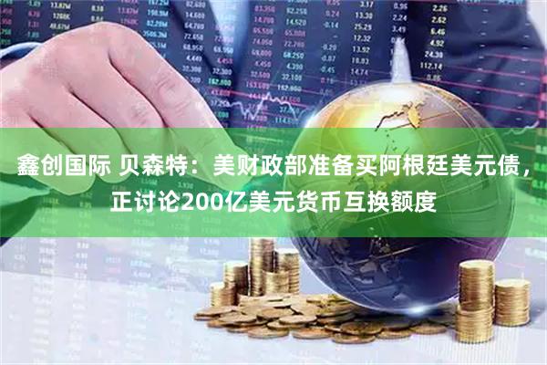鑫创国际 贝森特：美财政部准备买阿根廷美元债，正讨论200亿美元货币互换额度