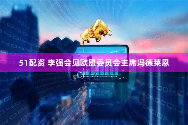 51配资 李强会见欧盟委员会主席冯德莱恩