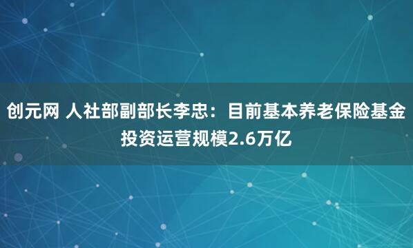 创元网 人社部副部长李忠：目前基本养老保险基金投资运营规模2.6万亿