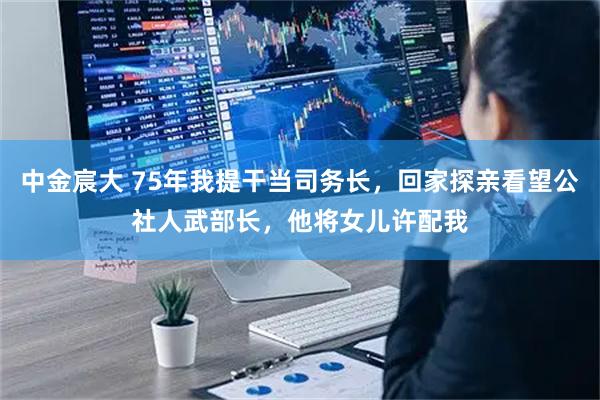 中金宸大 75年我提干当司务长，回家探亲看望公社人武部长，他将女儿许配我