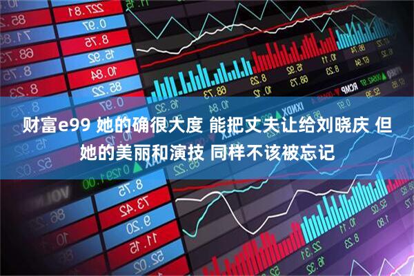 财富e99 她的确很大度 能把丈夫让给刘晓庆 但她的美丽和演技 同样不该被忘记