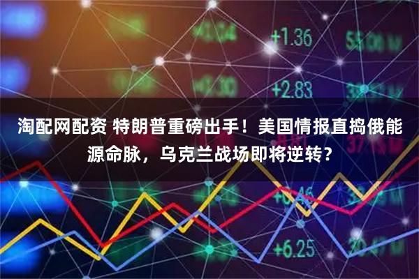 淘配网配资 特朗普重磅出手！美国情报直捣俄能源命脉，乌克兰战场即将逆转？