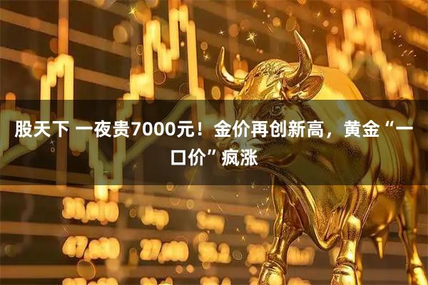 股天下 一夜贵7000元！金价再创新高，黄金“一口价”疯涨