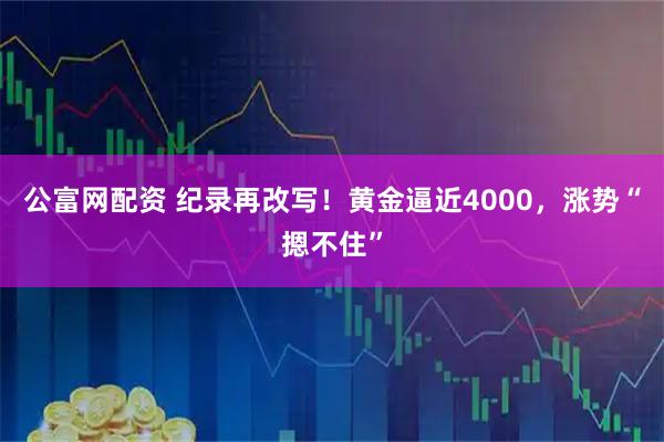 公富网配资 纪录再改写！黄金逼近4000，涨势“摁不住”