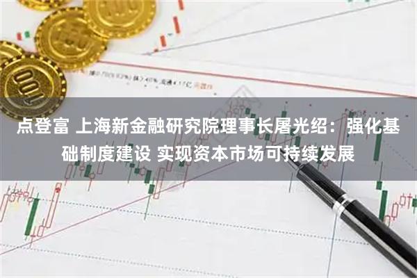 点登富 上海新金融研究院理事长屠光绍：强化基础制度建设 实现资本市场可持续发展