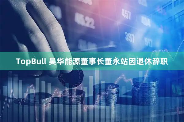 TopBull 昊华能源董事长董永站因退休辞职
