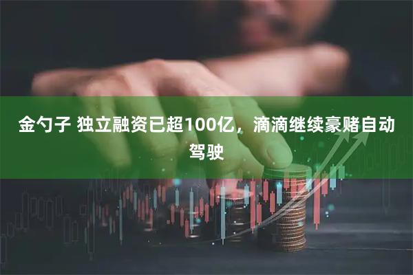 金勺子 独立融资已超100亿,滴滴继续豪赌自动驾驶