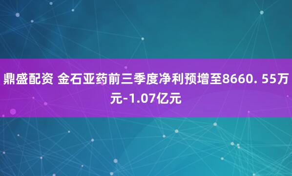 鼎盛配资 金石亚药前三季度净利预增至8660. 55万元-1.07亿元