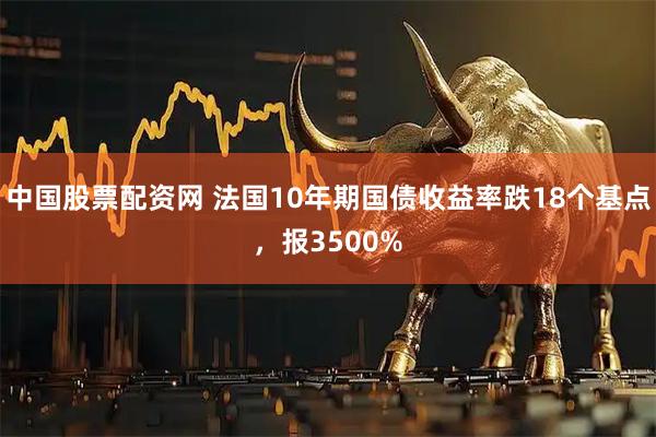 中国股票配资网 法国10年期国债收益率跌18个基点，报3500%
