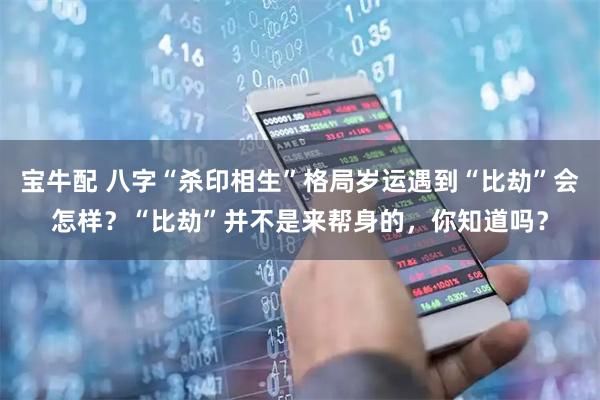 宝牛配 八字“杀印相生”格局岁运遇到“比劫”会怎样？“比劫”并不是来帮身的，你知道吗？