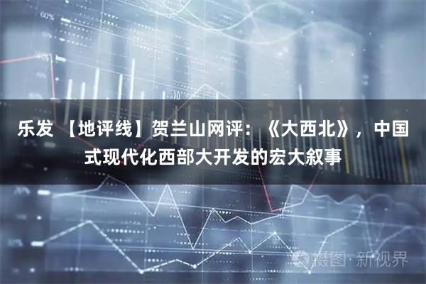 乐发 【地评线】贺兰山网评：《大西北》，中国式现代化西部大开发的宏大叙事