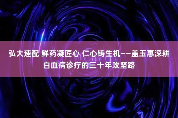 弘大速配 鲜药凝匠心 仁心铸生机——盖玉惠深耕白血病诊疗的三十年攻坚路