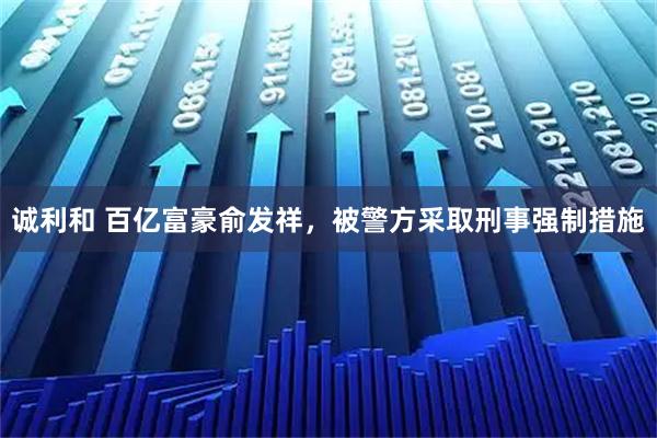 诚利和 百亿富豪俞发祥，被警方采取刑事强制措施