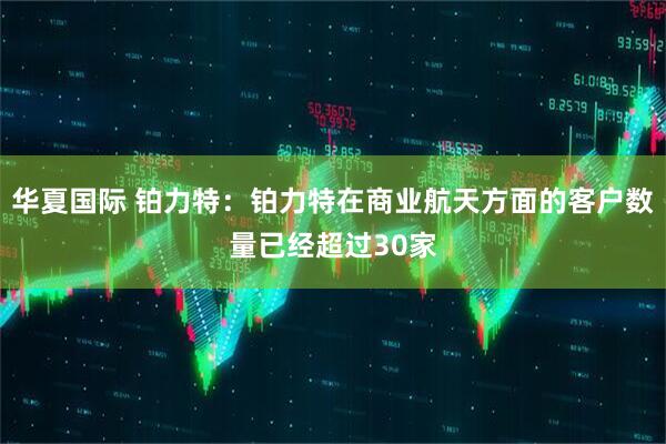华夏国际 铂力特：铂力特在商业航天方面的客户数量已经超过30家